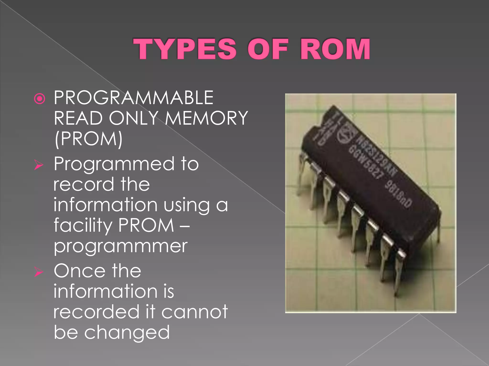  PROGRAMMABLE
  READ ONLY MEMORY
  (PROM)
 Programmed to
  record the
  information using a
  facility PROM –
  programmmer
 Once the
  information is
  recorded it cannot
  be changed
 