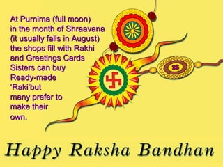 At Purnima (full moon)
in the month of Shraavana
(it usually falls in August)
the shops fill with Rakhi
and Greetings Cards
Sisters can buy
Ready-made
‘Raki’but
many prefer to
make their
own.
 