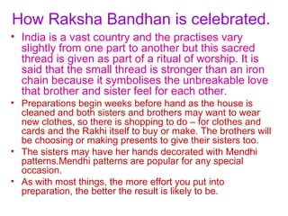 How Raksha Bandhan is celebrated.
• India is a vast country and the practises vary
  slightly from one part to another but this sacred
  thread is given as part of a ritual of worship. It is
  said that the small thread is stronger than an iron
  chain because it symbolises the unbreakable love
  that brother and sister feel for each other.
• Preparations begin weeks before hand as the house is
  cleaned and both sisters and brothers may want to wear
  new clothes, so there is shopping to do – for clothes and
  cards and the Rakhi itself to buy or make. The brothers will
  be choosing or making presents to give their sisters too.
• The sisters may have her hands decorated with Mendhi
  patterns.Mendhi patterns are popular for any special
  occasion.
• As with most things, the more effort you put into
  preparation, the better the result is likely to be.
 