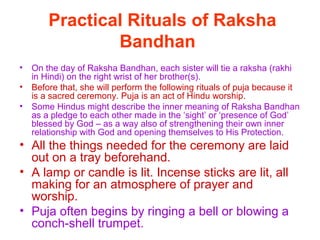 Practical Rituals of Raksha
                Bandhan
•   On the day of Raksha Bandhan, each sister will tie a raksha (rakhi
    in Hindi) on the right wrist of her brother(s).
•   Before that, she will perform the following rituals of puja because it
    is a sacred ceremony. Puja is an act of Hindu worship.
•   Some Hindus might describe the inner meaning of Raksha Bandhan
    as a pledge to each other made in the ‘sight’ or ‘presence of God’
    blessed by God – as a way also of strengthening their own inner
    relationship with God and opening themselves to His Protection.
• All the things needed for the ceremony are laid
  out on a tray beforehand.
• A lamp or candle is lit. Incense sticks are lit, all
  making for an atmosphere of prayer and
  worship.
• Puja often begins by ringing a bell or blowing a
  conch-shell trumpet.
 