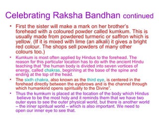 Celebrating Raksha Bandhan continued
 • First the sister will make a mark on her brother’s
   forehead with a coloured powder called kumkum. This is
   usually made from powdered turmeric or saffron which is
   yellow. (If it is mixed with lime (an alkali) it gives a bright
   red colour. The shops sell powders of many other
   colours too.)
 •   Kumkum is most often applied by Hindus to the forehead. The
     reason for this particular location has to do with the ancient Hindu
     teaching that “the human body is divided into seven vortices of
     energy, called chakras, beginning at the base of the spine and
     ending at the top of the head.
 •   The sixth chakra, also known as the third eye, is centered in the
     forehead directly between the eyebrows and is the channel through
     which humankind opens spiritually to the Divine”.
 •   Thus the kumkum is placed at the location of the body which Hindus
      believe to be the most holy and it reminds them that we have two
     outer eyes to see the outer physical world, but there is another world
     – the inner spiritual world – which is also important. We need to
     open our inner eye to see that.
 
