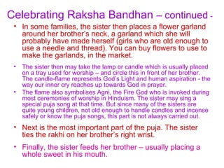 Celebrating Raksha Bandhan – continued -
 • In some families, the sister then places a flower garland
   around her brother’s neck, a garland which she will
   probably have made herself (girls who are old enough to
   use a needle and thread). You can buy flowers to use to
   make the garlands, in the market.
 •   The sister then may take the lamp or candle which is usually placed
     on a tray used for worship – and circle this in front of her brother.
     The candle-flame represents God’s Light and human aspiration - the
     way our inner cry reaches up towards God in prayer.
 •   The flame also symbolises Agni, the Fire God who is invoked during
     most ceremonies of worship in Hinduism. The sister may sing a
     special puja song at that time. But since many of the sisters are
     quite young children, not old enough to handle candles and incense
     safely or know the puja songs, this part is not always carried out.
 • Next is the most important part of the puja. The sister
   ties the rakhi on her brother’s right wrist.
 • Finally, the sister feeds her brother – usually placing a
   whole sweet in his mouth.
 