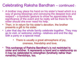 Celebrating Raksha Bandhan – continued -
• A brother may place his hand on his sister’s head which is a
  way of giving blessings and conveying the deepest love and
  respect – a symbolic gesture to show he appreciates the
  significance of the event and he really will be there for his
  sister should she ever need his help.
• Then, in In return for his sister’s devotion, the brother
  presents a gift to his sister.
• Later that day the whole family celebrate together. They may
  go to visit- or welcome visiting– relatives and end the day
  with a party or a special meal.
         • There is usually a great atmosphere of joy,
                oneness, friendship and love.
• This exchange of Raksha Bandhan’s is not restricted to
  sister and brother. It represents a bond and a relationship so
  it may be celebrated to strengthen (brotherly rather than
  romantic) friendships, too.
 