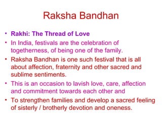 Raksha Bandhan
• Rakhi: The Thread of Love
• In India, festivals are the celebration of
  togetherness, of being one of the family.
• Raksha Bandhan is one such festival that is all
  about affection, fraternity and other sacred and
  sublime sentiments.
• This is an occasion to lavish love, care, affection
  and commitment towards each other and
• To strengthen families and develop a sacred feeling
  of sisterly / brotherly devotion and oneness.
 