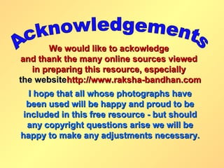 We would like to ackowledge
and thank the many online sources viewed
   in preparing this resource, especially
the websitehttp://www.raksha-bandhan.com
   I hope that all whose photographs have
  been used will be happy and proud to be
 included in this free resource - but should
  any copyright questions arise we will be
happy to make any adjustments necessary.
 