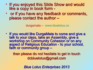 • If you enjoyed this Slide Show and would
  like a copy in book form -
• or if you have any feedback or comments,
  please contact the author –
            durgamata – www.bluelotus.co

• If you would like DurgaMata to come and give a
  talk to your class, take an Assembly, give a
  workshop on Community Cohesion or on any
  aspect of Religious Education - to your school,
  faith or community group –
    then please do not hesitate to get in touch
             dcbluelotus@gmail.com

           Blue Lotus Enterprises 2013
 