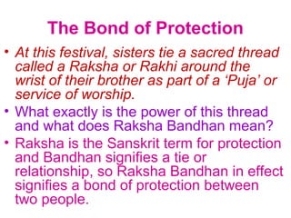 The Bond of Protection
• At this festival, sisters tie a sacred thread
  called a Raksha or Rakhi around the
  wrist of their brother as part of a ‘Puja’ or
  service of worship.
• What exactly is the power of this thread
  and what does Raksha Bandhan mean?
• Raksha is the Sanskrit term for protection
  and Bandhan signifies a tie or
  relationship, so Raksha Bandhan in effect
  signifies a bond of protection between
  two people.
 