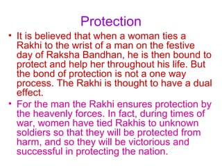 Protection
• It is believed that when a woman ties a
  Rakhi to the wrist of a man on the festive
  day of Raksha Bandhan, he is then bound to
  protect and help her throughout his life. But
  the bond of protection is not a one way
  process. The Rakhi is thought to have a dual
  effect.
• For the man the Rakhi ensures protection by
  the heavenly forces. In fact, during times of
  war, women have tied Rakhis to unknown
  soldiers so that they will be protected from
  harm, and so they will be victorious and
  successful in protecting the nation.
 