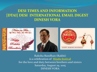 DESI TIMES AND INFORMATION
[DTAI] DESI INTERNATIONAL EMAIL DIGEST
DINESH VORA
Raksha Bandhan (Rakhi)
is a celebration of Hindu festival
for the love and duty between brothers and sisters
Saturday, August 29, 2015
DINESH VORA
 