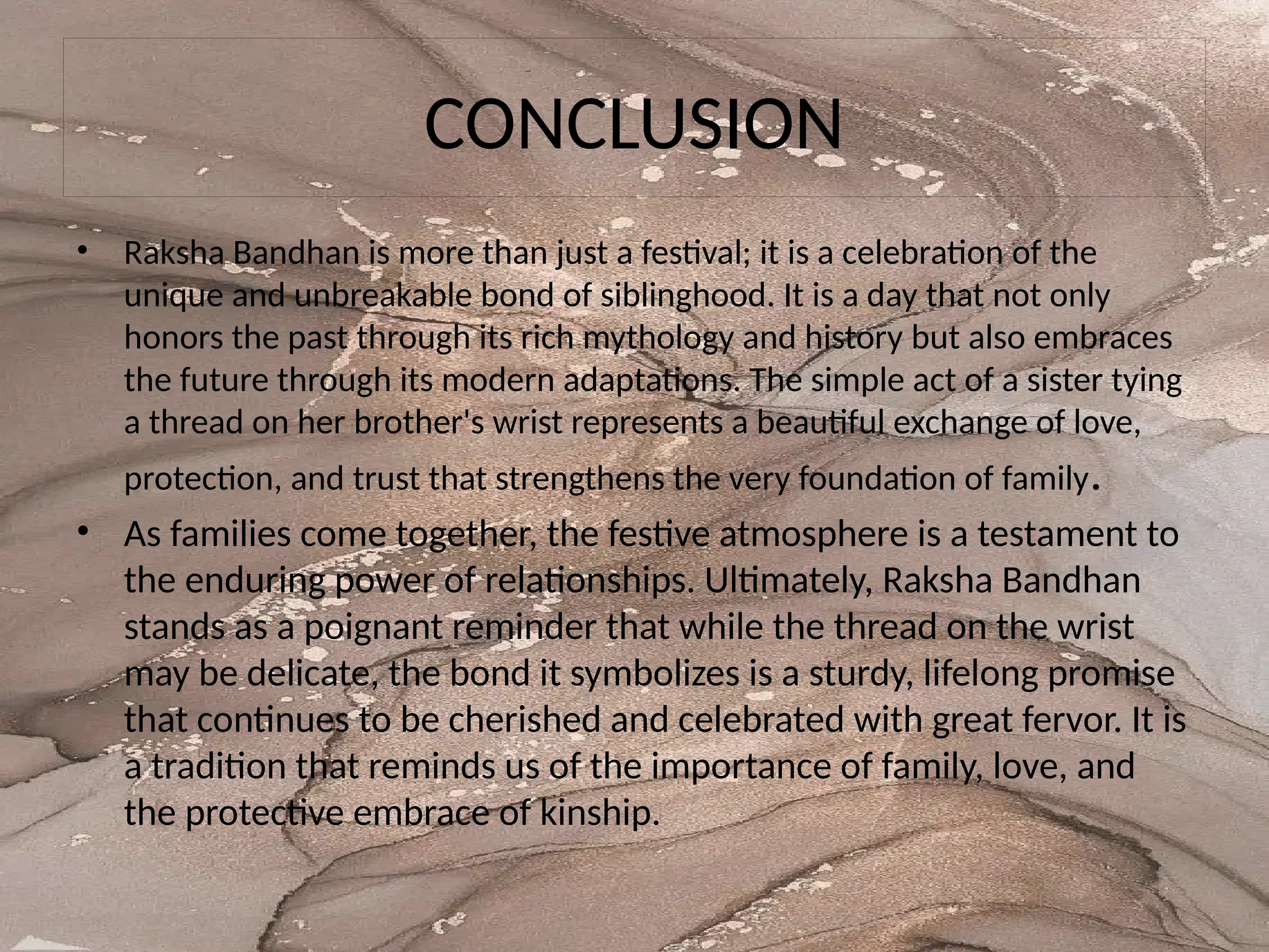 CONCLUSION
• Raksha Bandhan is more than just a festival; it is a celebration of the
unique and unbreakable bond of siblinghood. It is a day that not only
honors the past through its rich mythology and history but also embraces
the future through its modern adaptations. The simple act of a sister tying
a thread on her brother's wrist represents a beautiful exchange of love,
protection, and trust that strengthens the very foundation of family.
• As families come together, the festive atmosphere is a testament to
the enduring power of relationships. Ultimately, Raksha Bandhan
stands as a poignant reminder that while the thread on the wrist
may be delicate, the bond it symbolizes is a sturdy, lifelong promise
that continues to be cherished and celebrated with great fervor. It is
a tradition that reminds us of the importance of family, love, and
the protective embrace of kinship.
 