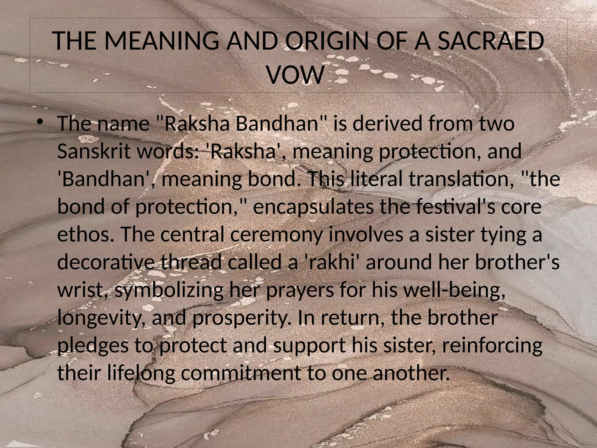 THE MEANING AND ORIGIN OF A SACRAED
VOW
• The name "Raksha Bandhan" is derived from two
Sanskrit words: 'Raksha', meaning protection, and
'Bandhan', meaning bond. This literal translation, "the
bond of protection," encapsulates the festival's core
ethos. The central ceremony involves a sister tying a
decorative thread called a 'rakhi' around her brother's
wrist, symbolizing her prayers for his well-being,
longevity, and prosperity. In return, the brother
pledges to protect and support his sister, reinforcing
their lifelong commitment to one another.
 