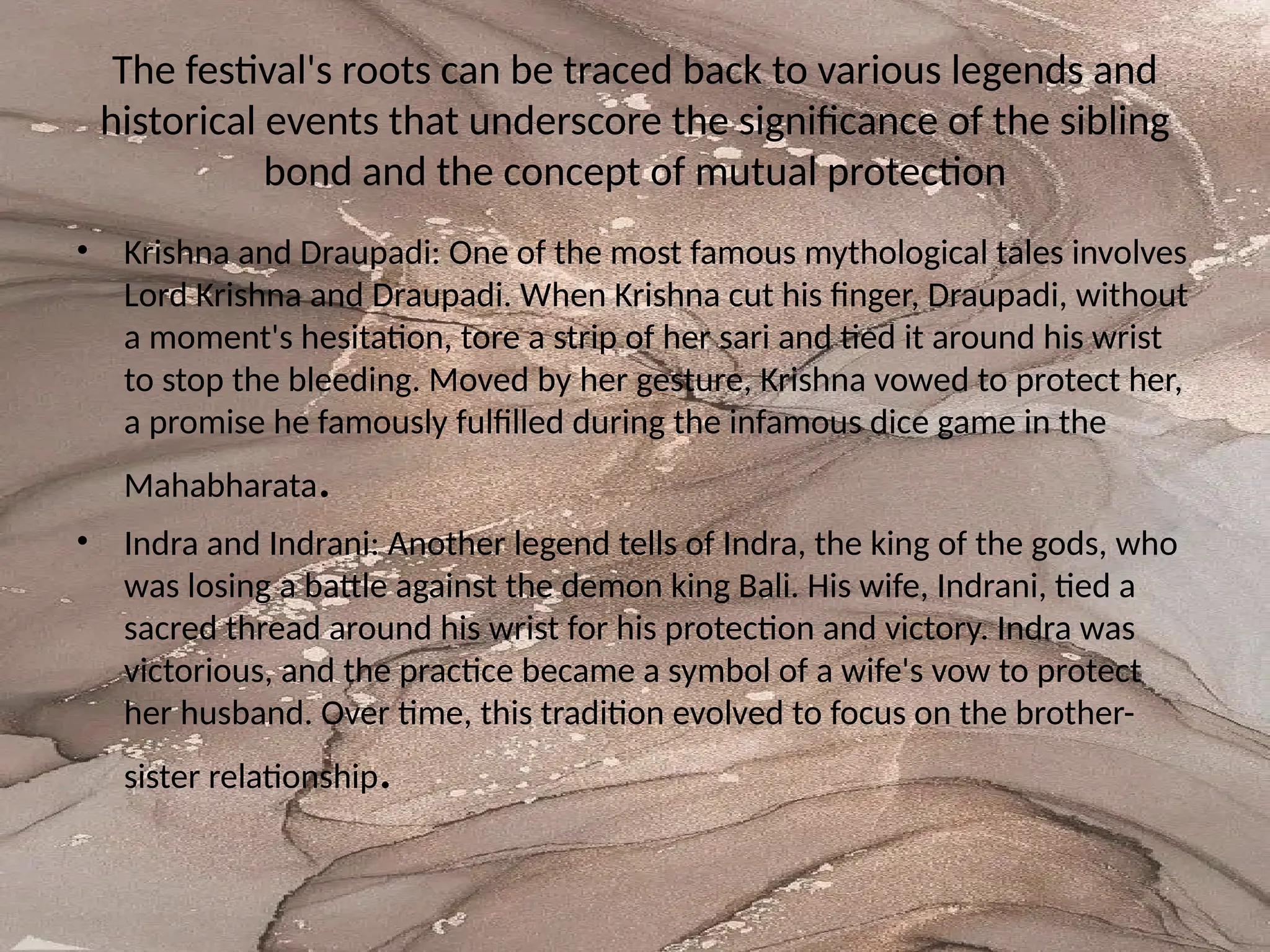 The festival's roots can be traced back to various legends and
historical events that underscore the significance of the sibling
bond and the concept of mutual protection
• Krishna and Draupadi: One of the most famous mythological tales involves
Lord Krishna and Draupadi. When Krishna cut his finger, Draupadi, without
a moment's hesitation, tore a strip of her sari and tied it around his wrist
to stop the bleeding. Moved by her gesture, Krishna vowed to protect her,
a promise he famously fulfilled during the infamous dice game in the
Mahabharata.
• Indra and Indrani: Another legend tells of Indra, the king of the gods, who
was losing a battle against the demon king Bali. His wife, Indrani, tied a
sacred thread around his wrist for his protection and victory. Indra was
victorious, and the practice became a symbol of a wife's vow to protect
her husband. Over time, this tradition evolved to focus on the brother-
sister relationship.
 