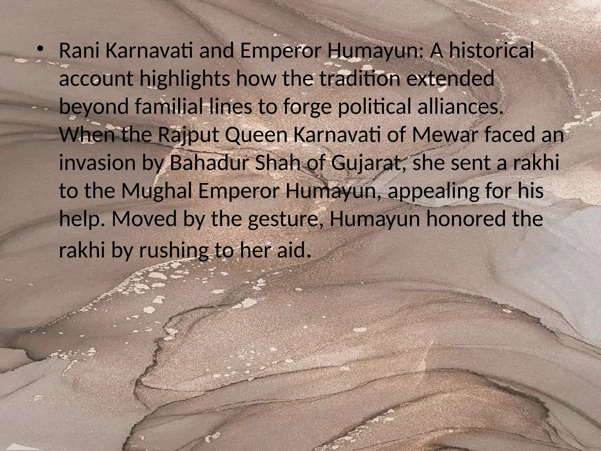 • Rani Karnavati and Emperor Humayun: A historical
account highlights how the tradition extended
beyond familial lines to forge political alliances.
When the Rajput Queen Karnavati of Mewar faced an
invasion by Bahadur Shah of Gujarat, she sent a rakhi
to the Mughal Emperor Humayun, appealing for his
help. Moved by the gesture, Humayun honored the
rakhi by rushing to her aid.
 