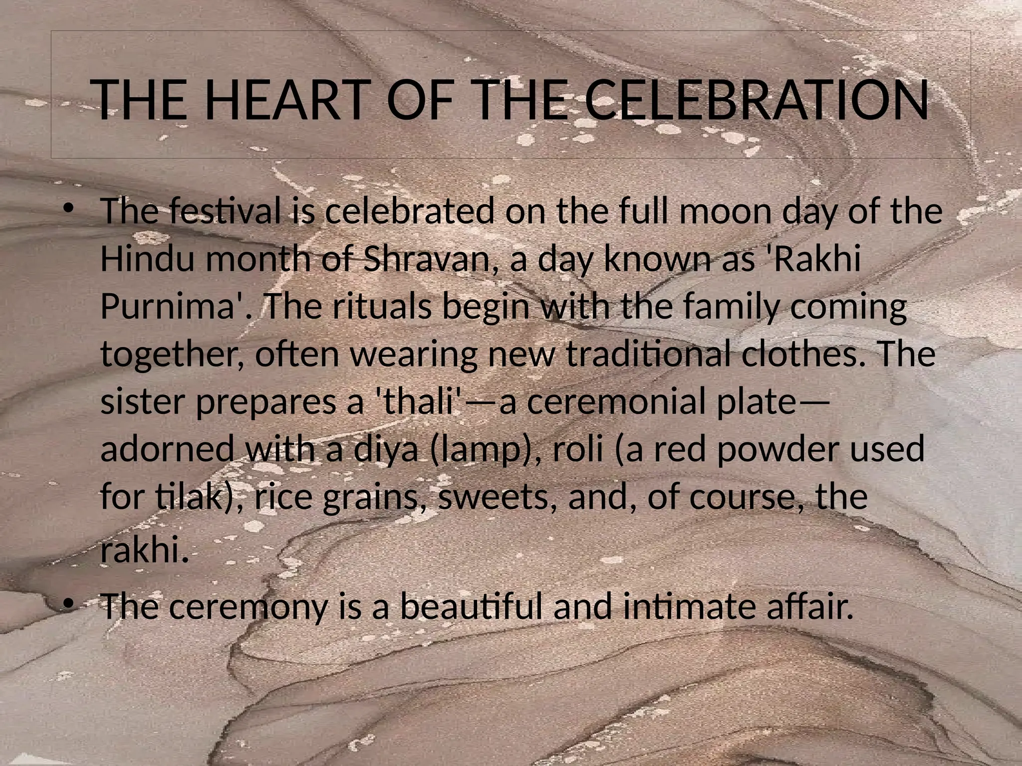 THE HEART OF THE CELEBRATION
• The festival is celebrated on the full moon day of the
Hindu month of Shravan, a day known as 'Rakhi
Purnima'. The rituals begin with the family coming
together, often wearing new traditional clothes. The
sister prepares a 'thali'—a ceremonial plate—
adorned with a diya (lamp), roli (a red powder used
for tilak), rice grains, sweets, and, of course, the
rakhi.
• The ceremony is a beautiful and intimate affair.
 