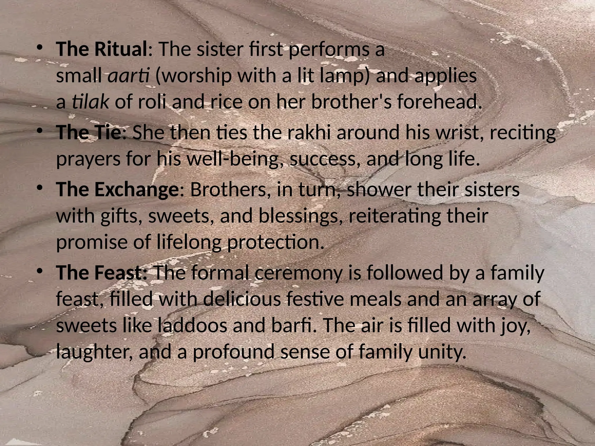 • The Ritual: The sister first performs a
small aarti (worship with a lit lamp) and applies
a tilak of roli and rice on her brother's forehead.
• The Tie: She then ties the rakhi around his wrist, reciting
prayers for his well-being, success, and long life.
• The Exchange: Brothers, in turn, shower their sisters
with gifts, sweets, and blessings, reiterating their
promise of lifelong protection.
• The Feast: The formal ceremony is followed by a family
feast, filled with delicious festive meals and an array of
sweets like laddoos and barfi. The air is filled with joy,
laughter, and a profound sense of family unity.
 