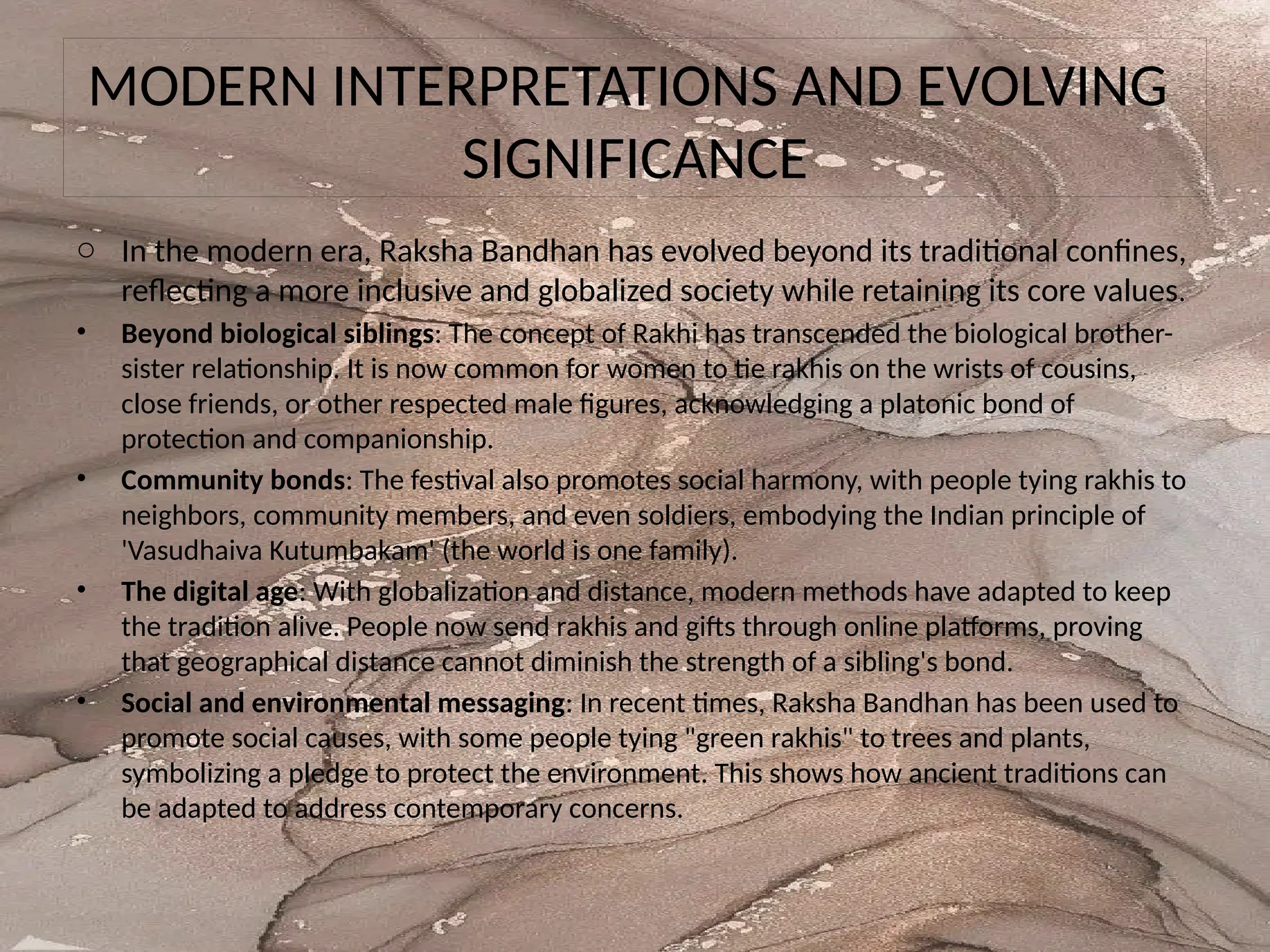 MODERN INTERPRETATIONS AND EVOLVING
SIGNIFICANCE
o In the modern era, Raksha Bandhan has evolved beyond its traditional confines,
reflecting a more inclusive and globalized society while retaining its core values.
• Beyond biological siblings: The concept of Rakhi has transcended the biological brother-
sister relationship. It is now common for women to tie rakhis on the wrists of cousins,
close friends, or other respected male figures, acknowledging a platonic bond of
protection and companionship.
• Community bonds: The festival also promotes social harmony, with people tying rakhis to
neighbors, community members, and even soldiers, embodying the Indian principle of
'Vasudhaiva Kutumbakam' (the world is one family).
• The digital age: With globalization and distance, modern methods have adapted to keep
the tradition alive. People now send rakhis and gifts through online platforms, proving
that geographical distance cannot diminish the strength of a sibling's bond.
• Social and environmental messaging: In recent times, Raksha Bandhan has been used to
promote social causes, with some people tying "green rakhis" to trees and plants,
symbolizing a pledge to protect the environment. This shows how ancient traditions can
be adapted to address contemporary concerns.
 