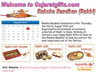 Raksha Bandhan Celebration offer Thursday,
                                the 2nd of August 2012 and
                                Gujaratgifts.com presents an exclusive
                                collection of Rakhi to India. Wishing all
                                Patrons a very Happy Rakhi Gifts to India on
                                this Raksha Bandhan to help you extract the
                                best experience out of the festival.




Visit Website: http://www.gujaratgifts.com/send-rakhi-to-
india.html
 
