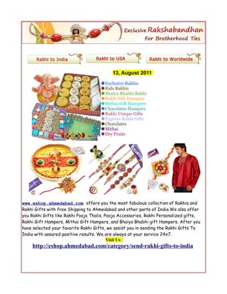 13, August 2011
                                     Exclusive Rakhis
                                     Kids Rakhis
                                     Bhaiya Bhabhi Rakhi
                                     Rakhi Gift Hampers
                                     Mithai Gift Hampers
                                     Chocolates Hampers
                                     Rakhi Unique Gifts
                                     Express Rakhi Gifts
                                     Chocolates
                                     Mithai
                                     Dry Fruits




www.eshop.ahmedabad.com offers you the most fabulous collection of Rakhis and
Rakhi Gifts with free Shipping to Ahmedabad and other parts of India.We also offer
you Rakhi Gifts like Rakhi Pooja Thalis, Pooja Accessories, Rakhi Personalized gifts,
Rakhi Gift Hampers, Mithai Gift Hampers, and Bhaiya Bhabhi gift Hampers. After you
have selected your favorite Rakhi Gifts, we assist you in sending the Rakhi Gifts To
India with assured positive results. We are always at your service 24x7.
                                          Visit Us :
     http://eshop.ahmedabad.com/category/send-rakhi-gifts-to-india
 