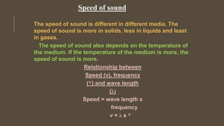 Speed of sound
The speed of sound is different in different media. The
speed of sound is more in solids, less in liquids and least
in gases.
The speed of sound also depends on the temperature of
the medium. If the temperature of the medium is more, the
speed of sound is more.
 