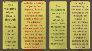 produced
by a
vibrating
object
travels
through
a
medium
to a
listener.
The
medium
can be
solid,
particle in contact
with the vibrating
object is first
displaced from its
equilibrium
position. It then
exerts a force on
the adjacent
particle and the
adjacent particle is
displaced from its
position of rest.
After displacing the
adjacent particle
the first particle
comes back to its
 