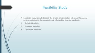 Feasibility Study
 Feasibility study is made to see if the project on completion will serve the purpose
of the organization for the amount of work, effort and the time that spend on it.
1. Technical feasibility
2. Economic feasibility
3. Operational feasibility
 