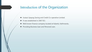 Introduction of the Organization
 Grahak Upayog Saving and Credit Co-operative Limited.
 It was established in 2067 B.S.
 Well known finance company located at Kalanki, Kathmandu.
 Providing Business loan and Personal Loan.
 