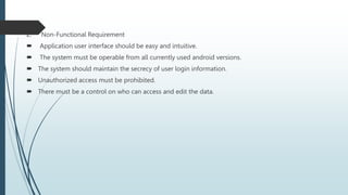 2. Non-Functional Requirement
 Application user interface should be easy and intuitive.
 The system must be operable from all currently used android versions.
 The system should maintain the secrecy of user login information.
 Unauthorized access must be prohibited.
 There must be a control on who can access and edit the data.
 