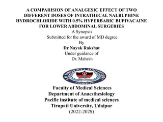 A COMPARISION OFANALGESIC EFFECT OF TWO
DIFFERENT DOSES OF INTRATHECAL NALBUPHINE
HYDROCHLORIDE WITH 0.5% HYPERBARIC BUPIVACAINE
FOR LOWER ABDOMINAL SURGERIES
A Synopsis
Submitted for the award of MD degree
By
Dr Nayak Rakshat
Under guidance of
Dr. Mahesh
Faculty of Medical Sciences
Department of Anaesthesiology
Pacific institute of medical sciences
Tirupati University, Udaipur
(2022-2025)
 