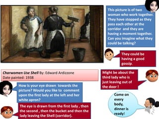 Charwomen Use Shell By: Edward Ardizzone
Date painted: 1938
This picture is of two
woman who work together.
They have stopped as they
pass each other at the
corridor and they are
having a moment together.
Can you imagine what they
could be talking?
They could be
having a good
gossip.
Might be about the
third lady who is
just leaving out of
the door !How is your eye drawn towards the
picture? Would you like to comment
upon the first lady at the left and her
white apron?
The eye is drawn from the first lady , then
the second , then the bucket and then the
lady leaving the Shell (corridor).
Come on
every
body,
dinner is
ready!
 
