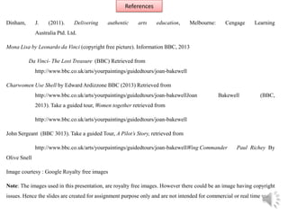 References
Dinham, J. (2011). Delivering authentic arts education, Melbourne: Cengage Learning
Australia Ptd. Ltd.
Mona Lisa by Leonardo da Vinci (copyright free picture). Information BBC, 2013
Da Vinci- The Lost Treasure (BBC) Retrieved from
http://www.bbc.co.uk/arts/yourpaintings/guidedtours/joan-bakewell
Charwomen Use Shell by Edward Ardizzone BBC (2013) Retrieved from
http://www.bbc.co.uk/arts/yourpaintings/guidedtours/joan-bakewellJoan Bakewell (BBC,
2013). Take a guided tour, Women together retrieved from
http://www.bbc.co.uk/arts/yourpaintings/guidedtours/joan-bakewell
John Sergeant (BBC 3013). Take a guided Tour, A Pilot’s Story, retrieved from
http://www.bbc.co.uk/arts/yourpaintings/guidedtours/joan-bakewellWing Commander Paul Richey By
Olive Snell
Image courtesy : Google Royalty free images
Note: The images used in this presentation, are royalty free images. However there could be an image having copyright
issues. Hence the slides are created for assignment purpose only and are not intended for commercial or real time use.
 