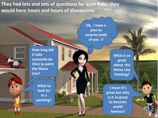 They had lots and lots of questions for aunt Kate; they
would have hours and hours of discussions
How long did
it take
Leonardo da
Vinci to paint
the Mona
Lisa?
What to
look for
in a
painting?
What is so
great
about the
Mona Lisa
Painting?
I mean it’s
great but why
is it so great
to become
world
famous?
Ok, I have a
plan to
surprise both
of you !!
 