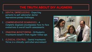 THE TRUTH ABOUT DIY ALIGNERS
1. DENTAL IMPRESSIONS : Expecting
patients to self administer dental
impressions posses challenges.
1. COMPREHENSIVE DIAGNOSIS : A
Complete diagnosis encompasses face-to-face
evaluations & overall health assessments.
1. ONGOING MONITORING : Orthodontic
treatments benefit from regular follow-ups.
1. CLINICAL CONTROL : Dental treatments
thrive in a clinically controlled environment
 