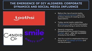 THE EMERGENCE OF DIY ALIGNERS: CORPORATE
DYNAMICS AND SOCIAL MEDIA INFLUENCE
● Before the rise of social media,
celebrity endorsements were the
primary means of creating brand
associations .
● Today, social media celebrities
or‘influencers’ are a more successful
form of advertising in some markets.
● Several companies
(SmileDirectClub,Candid Company ,
Toothsi , etc..) offer DIY ALIGNERS
directly to the PUBLIC
● But it's crucial to emphasize that our
focus is on the design process and
not the brand's !
 