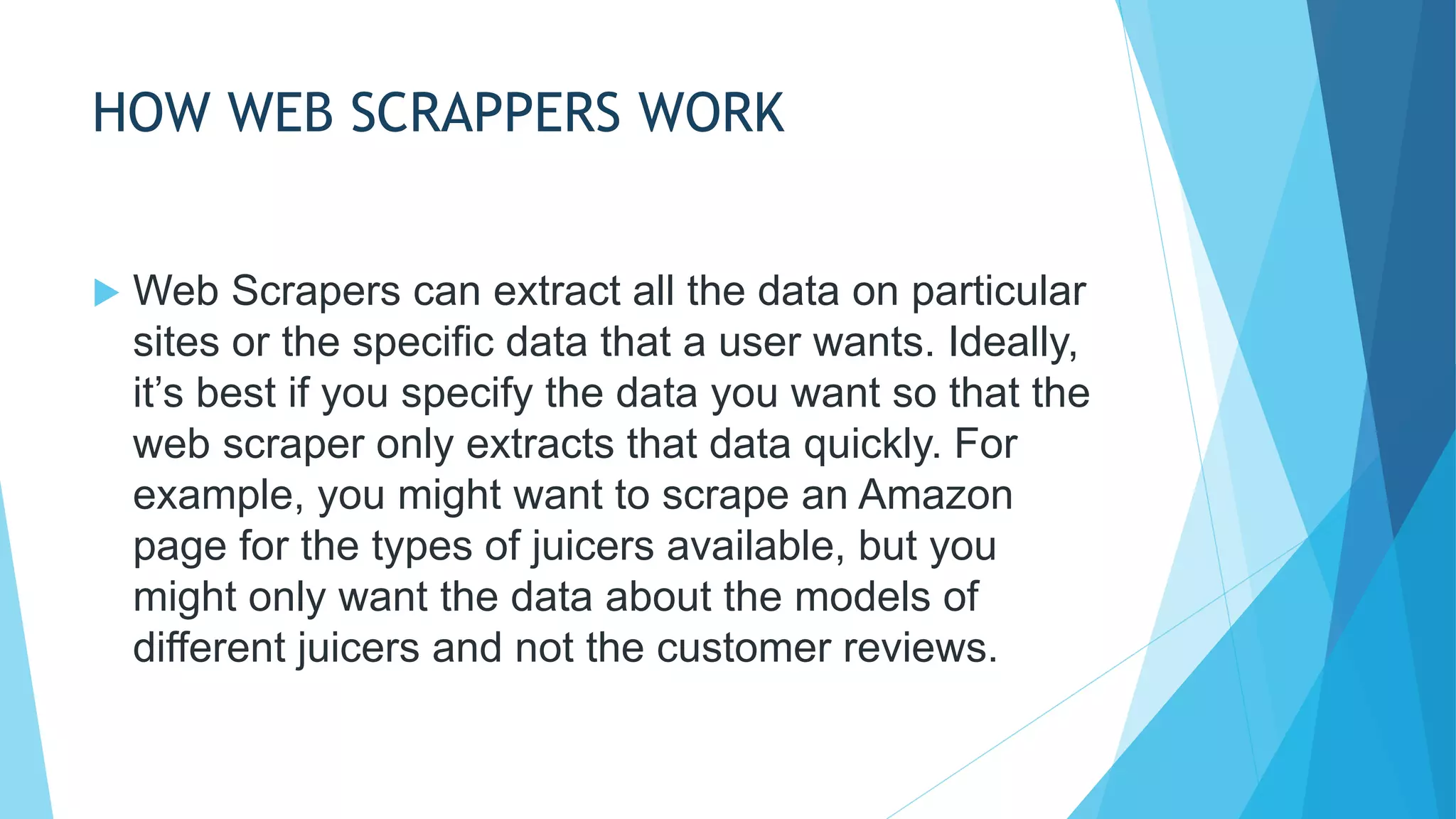 HOW WEB SCRAPPERS WORK
 Web Scrapers can extract all the data on particular
sites or the specific data that a user wants. Ideally,
it’s best if you specify the data you want so that the
web scraper only extracts that data quickly. For
example, you might want to scrape an Amazon
page for the types of juicers available, but you
might only want the data about the models of
different juicers and not the customer reviews.
 