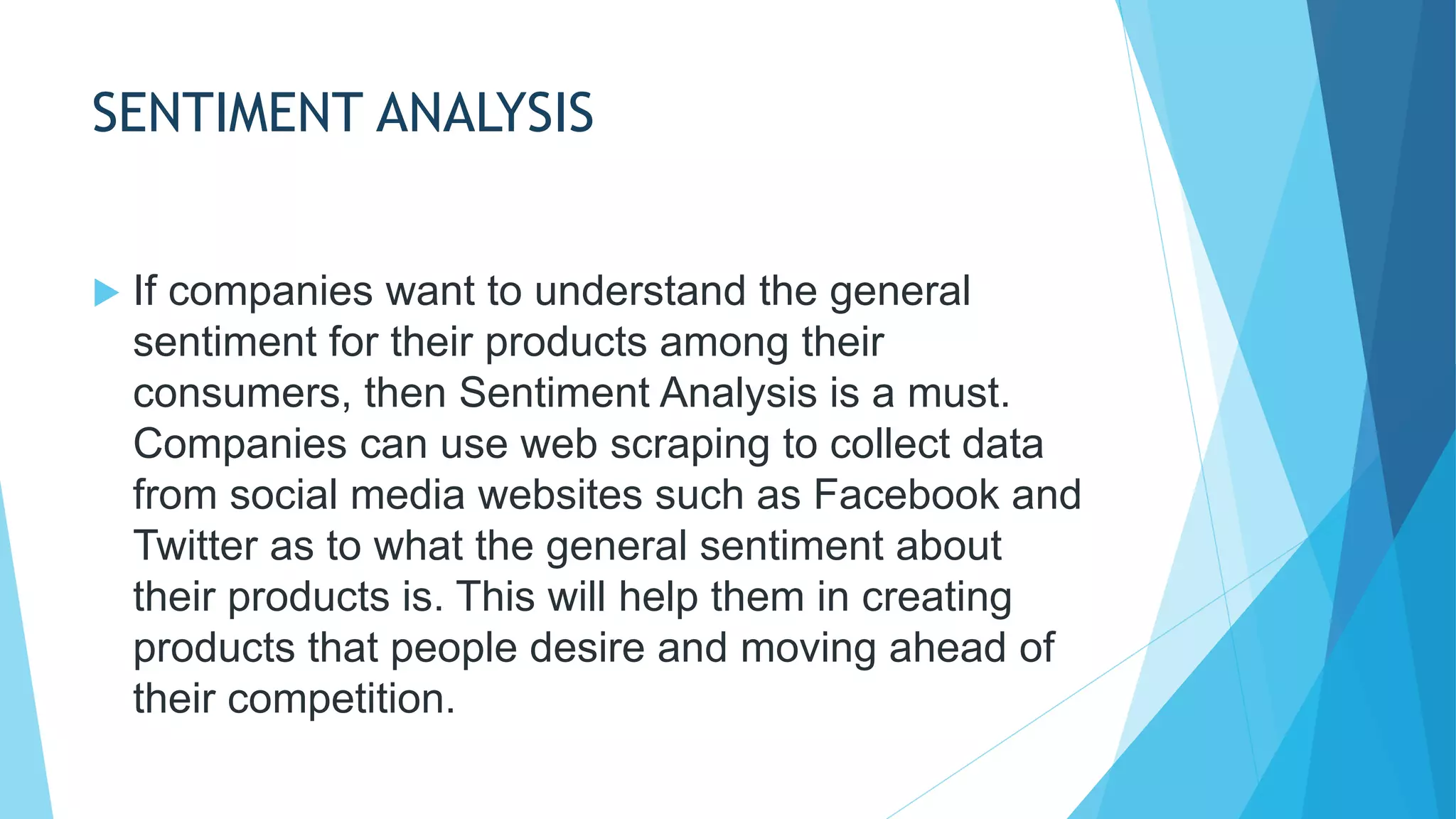 SENTIMENT ANALYSIS
 If companies want to understand the general
sentiment for their products among their
consumers, then Sentiment Analysis is a must.
Companies can use web scraping to collect data
from social media websites such as Facebook and
Twitter as to what the general sentiment about
their products is. This will help them in creating
products that people desire and moving ahead of
their competition.
 
