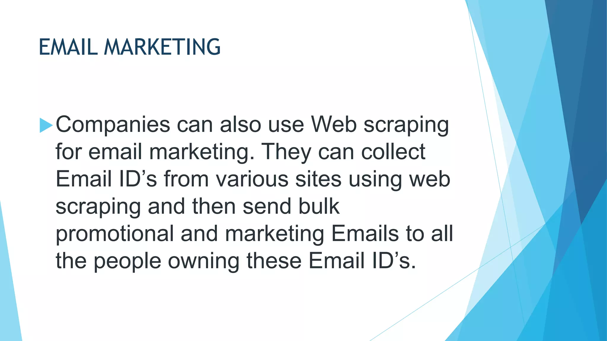 EMAIL MARKETING
Companies can also use Web scraping
for email marketing. They can collect
Email ID’s from various sites using web
scraping and then send bulk
promotional and marketing Emails to all
the people owning these Email ID’s.
 