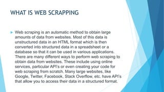 WHAT IS WEB SCRAPPING
 Web scraping is an automatic method to obtain large
amounts of data from websites. Most of this data is
unstructured data in an HTML format which is then
converted into structured data in a spreadsheet or a
database so that it can be used in various applications.
There are many different ways to perform web scraping to
obtain data from websites. These include using online
services, particular API’s or even creating your code for
web scraping from scratch. Many large websites, like
Google, Twitter, Facebook, Stack Overflow, etc. have API’s
that allow you to access their data in a structured format.
 