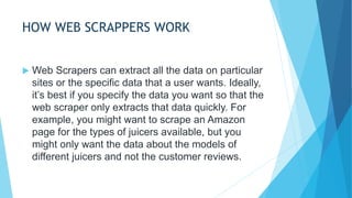 HOW WEB SCRAPPERS WORK
 Web Scrapers can extract all the data on particular
sites or the specific data that a user wants. Ideally,
it’s best if you specify the data you want so that the
web scraper only extracts that data quickly. For
example, you might want to scrape an Amazon
page for the types of juicers available, but you
might only want the data about the models of
different juicers and not the customer reviews.
 