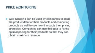 PRICE MONITORING
 Web Scraping can be used by companies to scrap
the product data for their products and competing
products as well to see how it impacts their pricing
strategies. Companies can use this data to fix the
optimal pricing for their products so that they can
obtain maximum revenue.
 