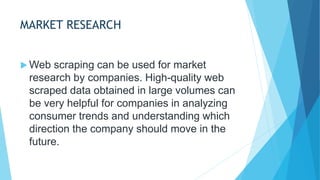 MARKET RESEARCH
 Web scraping can be used for market
research by companies. High-quality web
scraped data obtained in large volumes can
be very helpful for companies in analyzing
consumer trends and understanding which
direction the company should move in the
future.
 