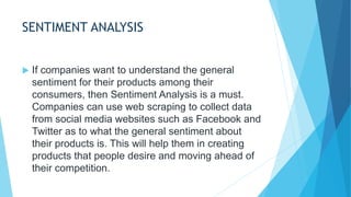 SENTIMENT ANALYSIS
 If companies want to understand the general
sentiment for their products among their
consumers, then Sentiment Analysis is a must.
Companies can use web scraping to collect data
from social media websites such as Facebook and
Twitter as to what the general sentiment about
their products is. This will help them in creating
products that people desire and moving ahead of
their competition.
 