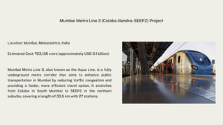 Mumbai Metro Line 3 (Colaba-Bandra-SEEPZ) Project
Location: Mumbai, Maharashtra, India
Estimated Cost: ₹23,136 crore (approximately USD 3.1 billion)
Mumbai Metro Line 3, also known as the Aqua Line, is a fully
underground metro corridor that aims to enhance public
transportation in Mumbai by reducing traffic congestion and
providing a faster, more efficient travel option. It stretches
from Colaba in South Mumbai to SEEPZ in the northern
suburbs, covering a length of 33.5 km with 27 stations.
 