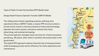 Type of Public-Private Partnership (PPP) Model Used
Design-Build-Finance-Operate-Transfer (DBFOT) Model
The rolling stock (trains), signaling systems, and long-term
operations follow a DBFOT model, a classic PPP structure where a
private entity invests in the procurement of trains and technology,
operates the metro system, and earns revenue from fares,
advertising, and commercial leasing.
The private operator manages metro services for a fixed concession
period (e.g., 35 years), after which it transfers the assets back to the
government.
This hybrid PPP approach reduces financial risk on the government
while leveraging private sector efficiency for metro operations and
maintenance.
 