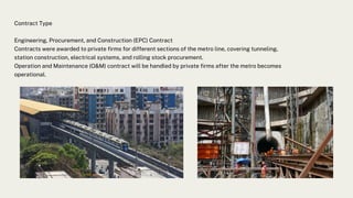 Contract Type
Engineering, Procurement, and Construction (EPC) Contract
Contracts were awarded to private firms for different sections of the metro line, covering tunneling,
station construction, electrical systems, and rolling stock procurement.
Operation and Maintenance (O&M) contract will be handled by private firms after the metro becomes
operational.
 