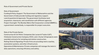 Role of Government and Private Sector
Role of Government:
Funding & Policy Support: The Government of Maharashtra and the
Government of India provide funding and regulatory support.
Land Acquisition & Approvals: The government facilitates land
acquisition, clearances, and coordination with different agencies.
Project Oversight: The Mumbai Metro Rail Corporation Limited (MMRCL),
a government-owned body, is responsible for project execution.
Role of the Private Sector:
Construction & Civil Work: Companies like Larsen & Toubro (L&T),
Hindustan Construction Company (HCC), and J. Kumar Infraprojects were
awarded contracts for tunneling and station construction.
Rolling Stock & Signaling: Private firms are providing metro coaches,
automation systems, and other infrastructure.
Operations & Maintenance: Private companies will manage the metro's
daily operations, ensuring efficiency and safety.
 