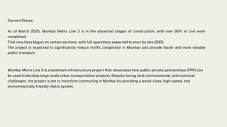Current Status
As of March 2025, Mumbai Metro Line 3 is in the advanced stages of construction, with over 90% of civil work
completed.
Trial runs have begun on certain sections, with full operations expected to start by late 2025.
The project is expected to significantly reduce traffic congestion in Mumbai and provide faster and more reliable
public transport.
Mumbai Metro Line 3 is a landmark infrastructure project that showcases how public-private partnerships (PPP) can
be used to develop large-scale urban transportation projects. Despite facing land, environmental, and technical
challenges, the project is set to transform commuting in Mumbai by providing a world-class, high-speed, and
environmentally friendly metro system.
 