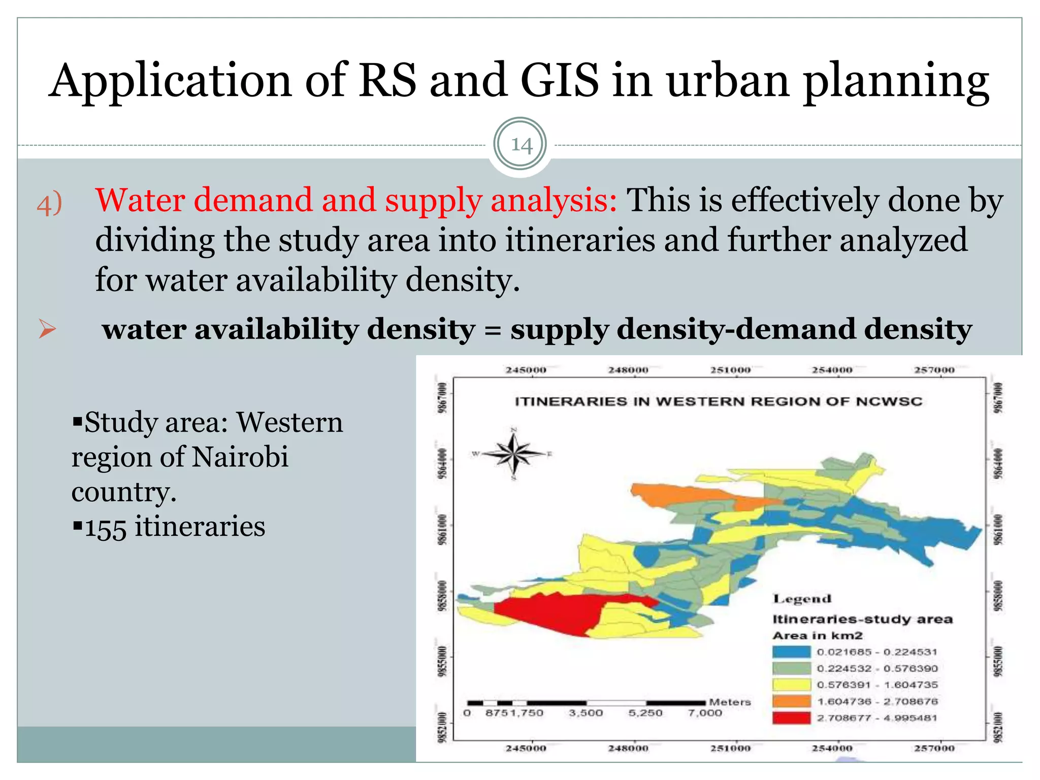 Application of RS and GIS in urban planning
14
4) Water demand and supply analysis: This is effectively done by
dividing the study area into itineraries and further analyzed
for water availability density.
 water availability density = supply density-demand density
Study area: Western
region of Nairobi
country.
155 itineraries
 