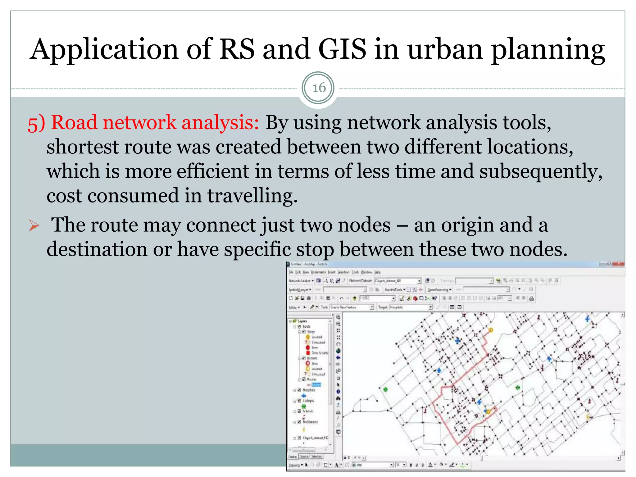 Application of RS and GIS in urban planning
16
5) Road network analysis: By using network analysis tools,
shortest route was created between two different locations,
which is more efficient in terms of less time and subsequently,
cost consumed in travelling.
 The route may connect just two nodes – an origin and a
destination or have specific stop between these two nodes.
 