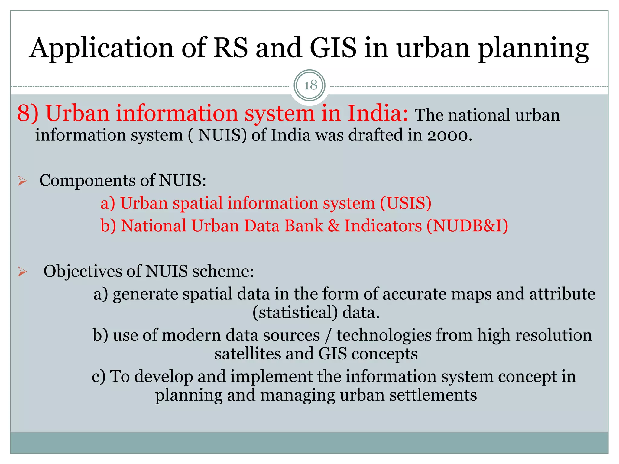 Application of RS and GIS in urban planning
18
8) Urban information system in India: The national urban
information system ( NUIS) of India was drafted in 2000.
 Components of NUIS:
a) Urban spatial information system (USIS)
b) National Urban Data Bank & Indicators (NUDB&I)
 Objectives of NUIS scheme:
a) generate spatial data in the form of accurate maps and attribute
(statistical) data.
b) use of modern data sources / technologies from high resolution
satellites and GIS concepts
c) To develop and implement the information system concept in
planning and managing urban settlements
 