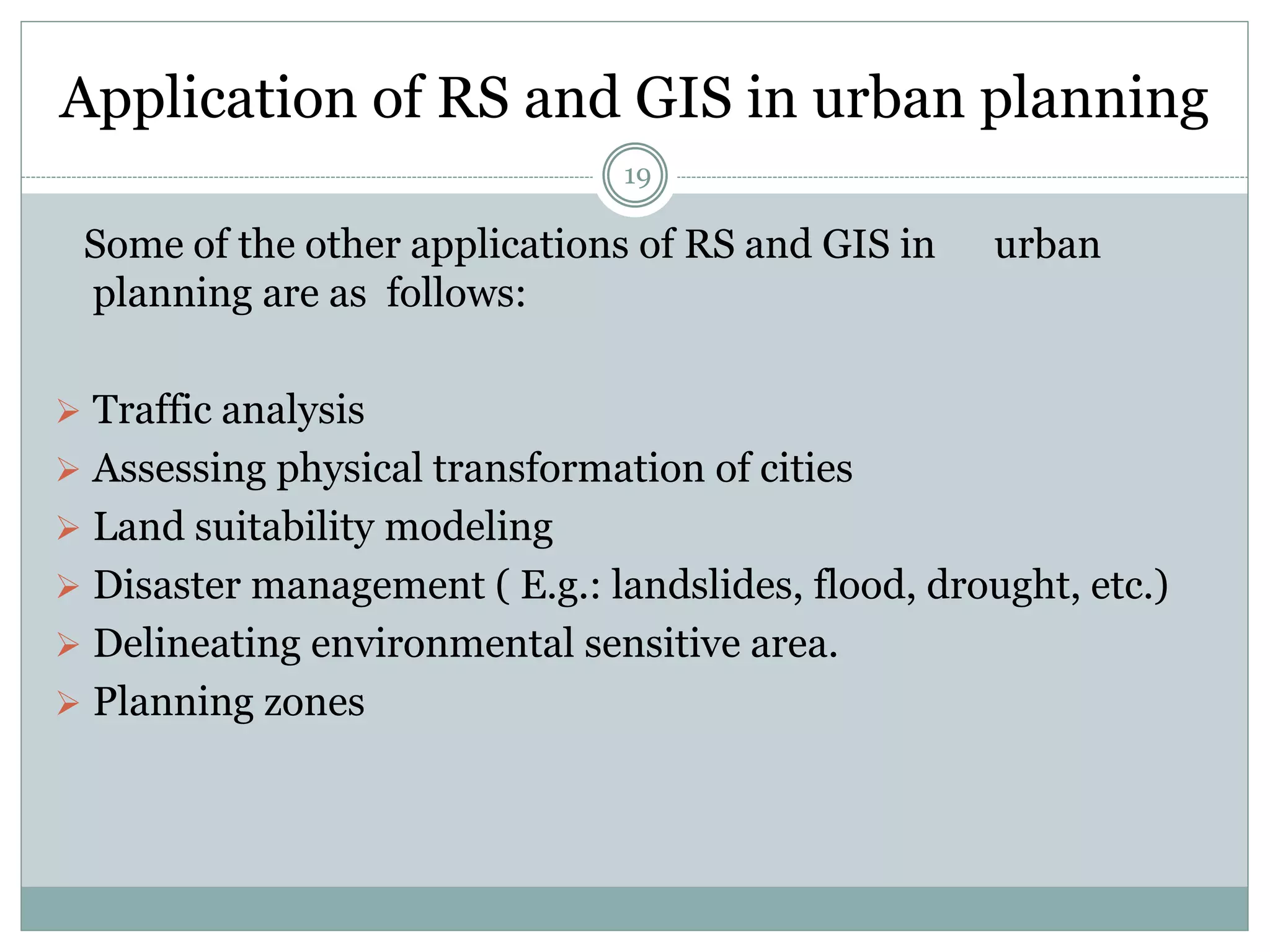 Application of RS and GIS in urban planning
19
Some of the other applications of RS and GIS in urban
planning are as follows:
 Traffic analysis
 Assessing physical transformation of cities
 Land suitability modeling
 Disaster management ( E.g.: landslides, flood, drought, etc.)
 Delineating environmental sensitive area.
 Planning zones
 